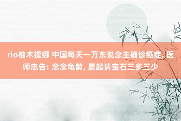 rio柚木提娜 中国每天一万东说念主确诊癌症, 医师忠告: 念念龟龄, 晨起请宝石三多三少