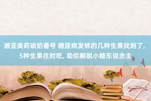 濑亚美莉喷奶番号 糖尿病发怵的几种生果找到了, 5种生果往时吃, 助你解脱小糖东说念主