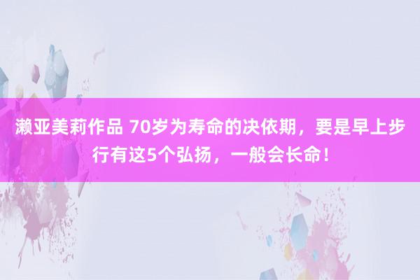 濑亚美莉作品 70岁为寿命的决依期，要是早上步行有这5个弘扬，一般会长命！