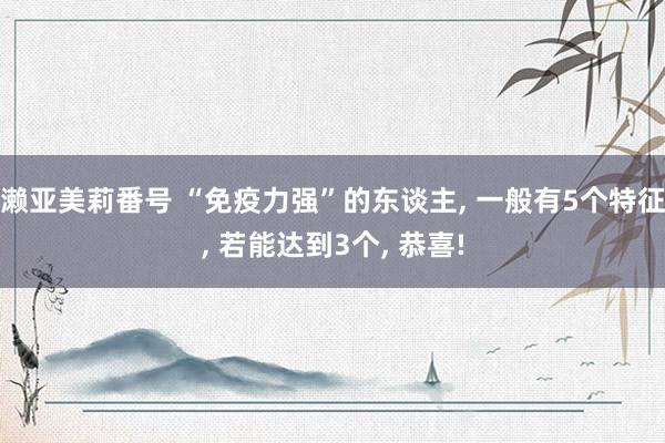 濑亚美莉番号 “免疫力强”的东谈主, 一般有5个特征, 若能达到3个, 恭喜!