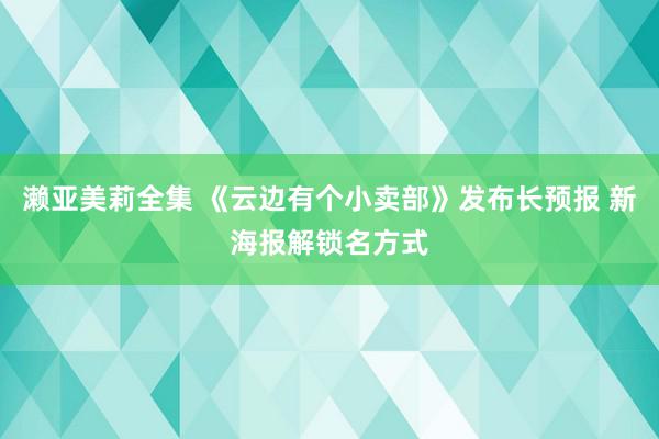 濑亚美莉全集 《云边有个小卖部》发布长预报 新海报解锁名方式