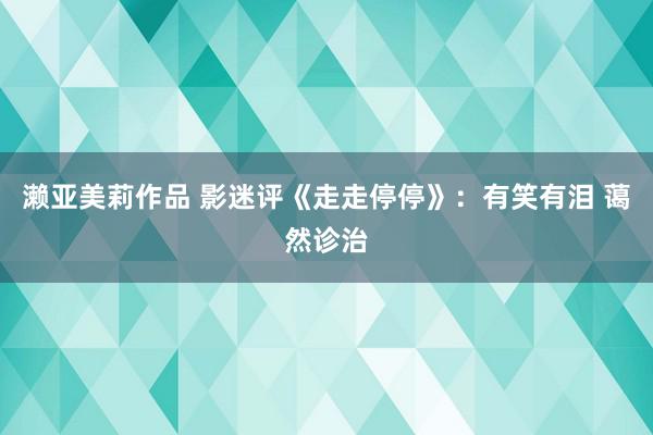 濑亚美莉作品 影迷评《走走停停》：有笑有泪 蔼然诊治