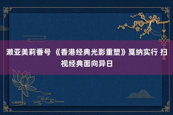 濑亚美莉番号 《香港经典光影重塑》戛纳实行 扫视经典面向异日