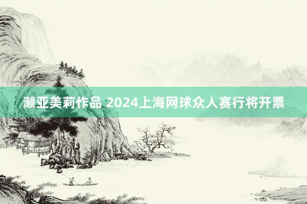 濑亚美莉作品 2024上海网球众人赛行将开票