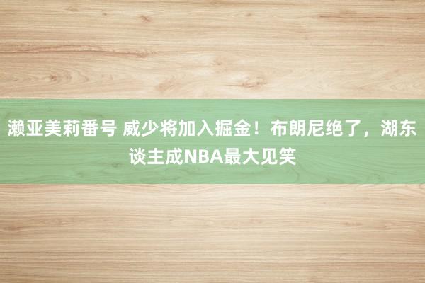 濑亚美莉番号 威少将加入掘金！布朗尼绝了，湖东谈主成NBA最大见笑