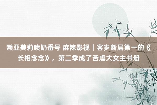 濑亚美莉喷奶番号 麻辣影视｜客岁断层第一的《长相念念》，第二季成了苦虐大女主书册