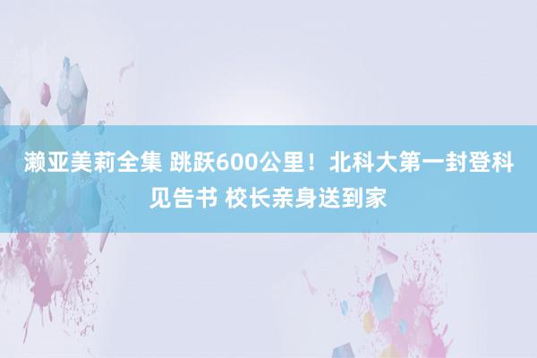 濑亚美莉全集 跳跃600公里！北科大第一封登科见告书 校长亲身送到家