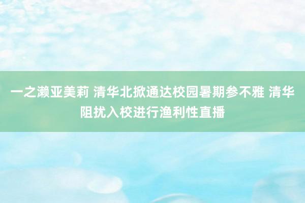 一之濑亚美莉 清华北掀通达校园暑期参不雅 清华阻扰入校进行渔利性直播