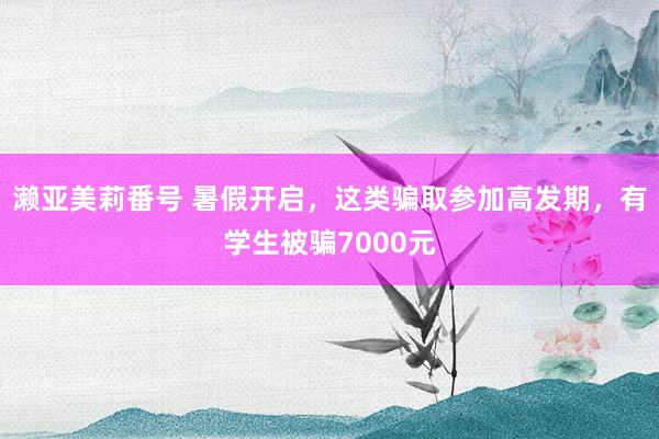 濑亚美莉番号 暑假开启，这类骗取参加高发期，有学生被骗7000元