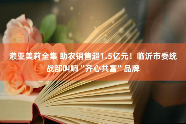 濑亚美莉全集 助农销售超1.5亿元！临沂市委统战部叫响“齐心共富”品牌