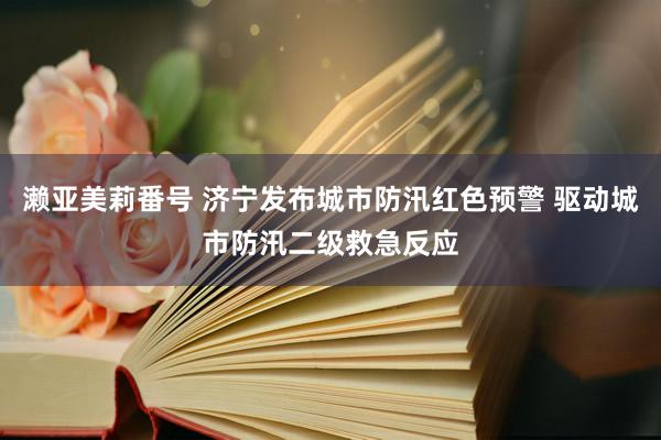 濑亚美莉番号 济宁发布城市防汛红色预警 驱动城市防汛二级救急反应