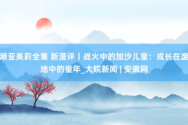 濑亚美莉全集 新漫评丨战火中的加沙儿童：成长在废地中的童年_大皖新闻 | 安徽网