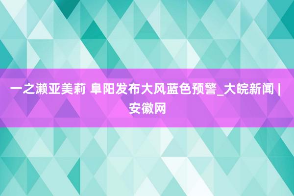 一之濑亚美莉 ﻿阜阳发布大风蓝色预警_大皖新闻 | 安徽网