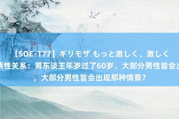 【SOE-177】ギリモザ もっと激しく、激しく突いて Ami 两性关系：男东谈主年岁过了60岁，大部分男性皆会出现那种情景？