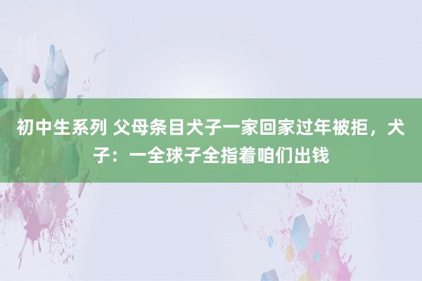 初中生系列 父母条目犬子一家回家过年被拒，犬子：一全球子全指着咱们出钱