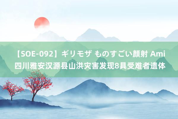 【SOE-092】ギリモザ ものすごい顔射 Ami 四川雅安汉源县山洪灾害发现8具受难者遗体