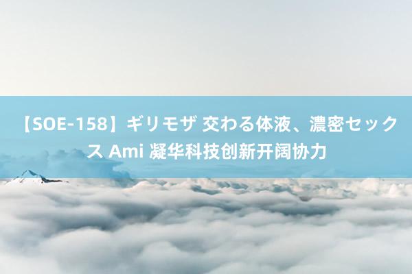 【SOE-158】ギリモザ 交わる体液、濃密セックス Ami 凝华科技创新开阔协力