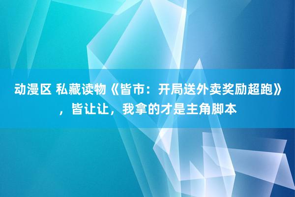 动漫区 私藏读物《皆市：开局送外卖奖励超跑》，皆让让，我拿的才是主角脚本