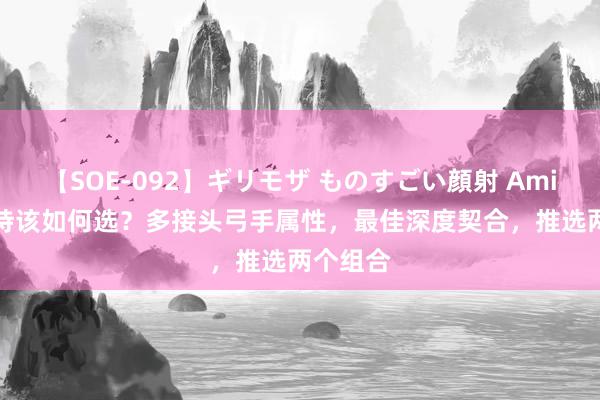 【SOE-092】ギリモザ ものすごい顔射 Ami S36支持该如何选？多接头弓手属性，最佳深度契合，推选两个组合