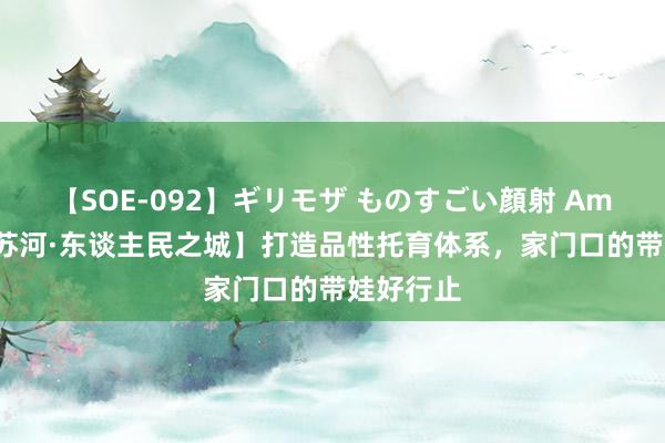 【SOE-092】ギリモザ ものすごい顔射 Ami 【半马苏河·东谈主民之城】打造品性托育体系，家门口的带娃好行止