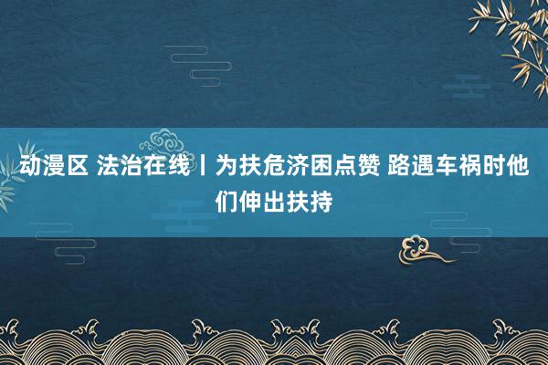 动漫区 法治在线丨为扶危济困点赞 路遇车祸时他们伸出扶持