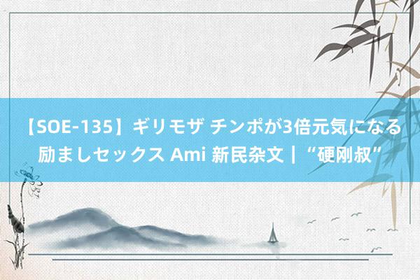 【SOE-135】ギリモザ チンポが3倍元気になる励ましセックス Ami 新民杂文｜“硬刚叔”