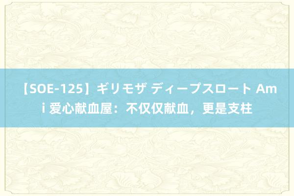 【SOE-125】ギリモザ ディープスロート Ami 爱心献血屋：不仅仅献血，更是支柱