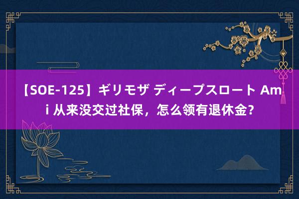 【SOE-125】ギリモザ ディープスロート Ami 从来没交过社保，怎么领有退休金？