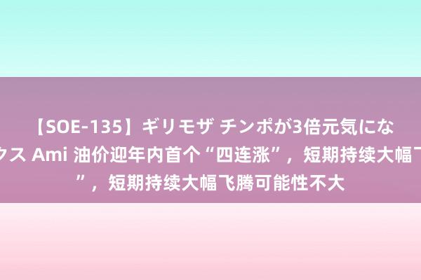 【SOE-135】ギリモザ チンポが3倍元気になる励ましセックス Ami 油价迎年内首个“四连涨”，短期持续大幅飞腾可能性不大