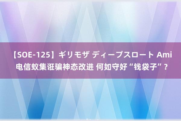 【SOE-125】ギリモザ ディープスロート Ami 电信蚁集诳骗神态改进 何如守好“钱袋子”？