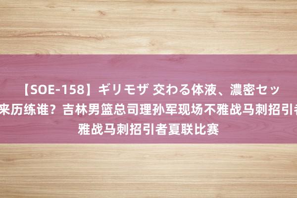 【SOE-158】ギリモザ 交わる体液、濃密セックス Ami 来历练谁？吉林男篮总司理孙军现场不雅战马刺招引者夏联比赛