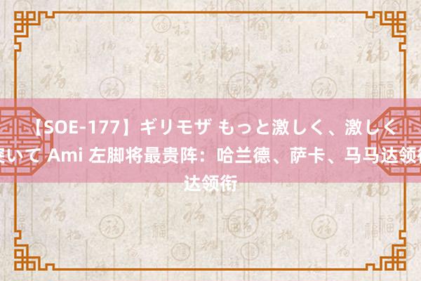 【SOE-177】ギリモザ もっと激しく、激しく突いて Ami 左脚将最贵阵：哈兰德、萨卡、马马达领衔