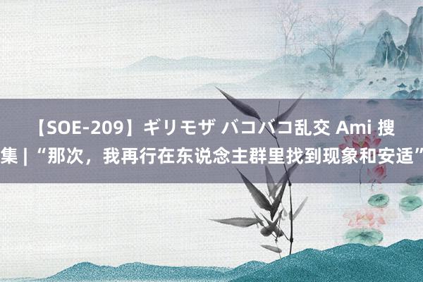 【SOE-209】ギリモザ バコバコ乱交 Ami 搜集 | “那次，我再行在东说念主群里找到现象和安适”