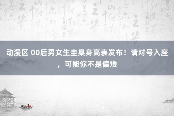 动漫区 00后男女生圭臬身高表发布！请对号入座，可能你不是偏矮