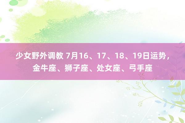 少女野外调教 7月16、17、18、19日运势，金牛座、狮子座、处女座、弓手座