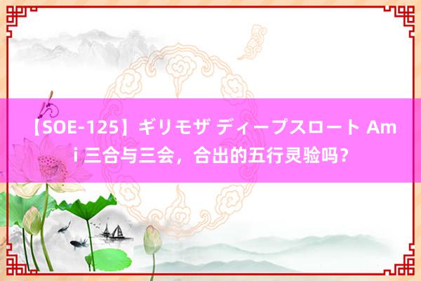 【SOE-125】ギリモザ ディープスロート Ami 三合与三会，合出的五行灵验吗？