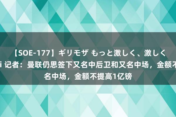 【SOE-177】ギリモザ もっと激しく、激しく突いて Ami 记者：曼联仍思签下又名中后卫和又名中场，金额不提高1亿镑