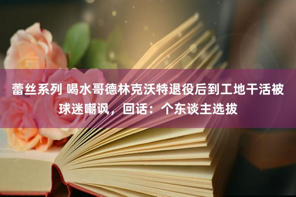 蕾丝系列 喝水哥德林克沃特退役后到工地干活被球迷嘲讽，回话：个东谈主选拔