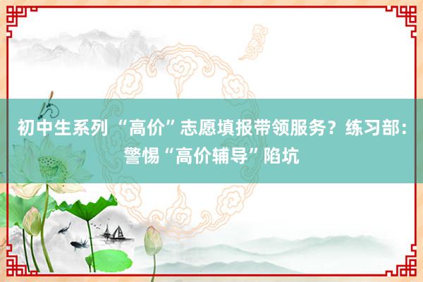 初中生系列 “高价”志愿填报带领服务？练习部：警惕“高价辅导”陷坑