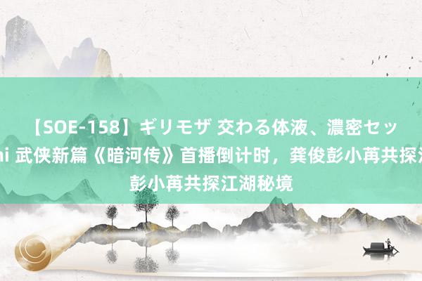 【SOE-158】ギリモザ 交わる体液、濃密セックス Ami 武侠新篇《暗河传》首播倒计时，龚俊彭小苒共探江湖秘境