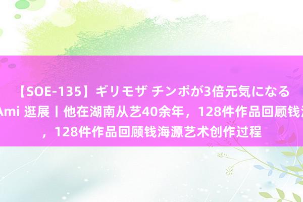 【SOE-135】ギリモザ チンポが3倍元気になる励ましセックス Ami 逛展丨他在湖南从艺40余年，128件作品回顾钱海源艺术创作过程