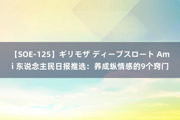 【SOE-125】ギリモザ ディープスロート Ami 东说念主民日报推选：养成纵情感的9个窍门