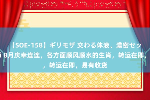 【SOE-158】ギリモザ 交わる体液、濃密セックス Ami 8月庆幸连连，各方面顺风顺水的生肖，转运在即，易有收货