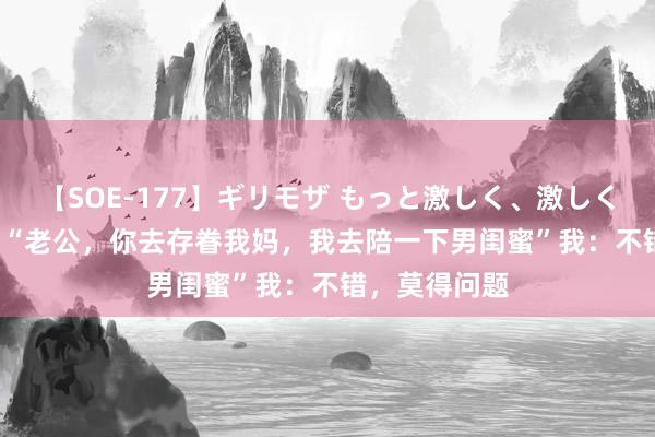 【SOE-177】ギリモザ もっと激しく、激しく突いて Ami “老公，你去存眷我妈，我去陪一下男闺蜜”我：不错，莫得问题