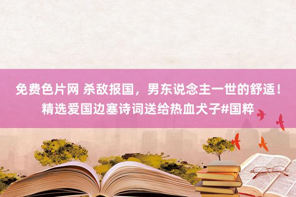 免费色片网 杀敌报国，男东说念主一世的舒适！精选爱国边塞诗词送给热血犬子#国粹