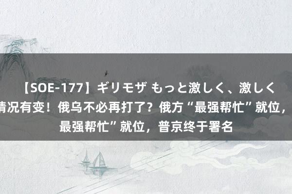 【SOE-177】ギリモザ もっと激しく、激しく突いて Ami 情况有变！俄乌不必再打了？俄方“最强帮忙”就位，普京终于署名