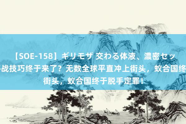 【SOE-158】ギリモザ 交わる体液、濃密セックス Ami 停战技巧终于来了？无数全球平直冲上街头，蚁合国终于脱手定罪！