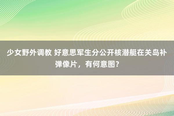 少女野外调教 好意思军生分公开核潜艇在关岛补弹像片，有何意图？