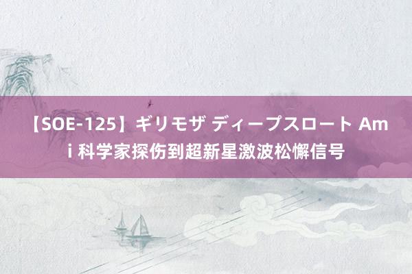 【SOE-125】ギリモザ ディープスロート Ami 科学家探伤到超新星激波松懈信号