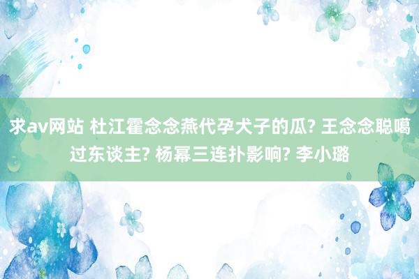 求av网站 杜江霍念念燕代孕犬子的瓜? 王念念聪噶过东谈主? 杨幂三连扑影响? 李小璐